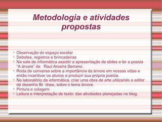 Metodologia e atividades
                   propostas


    Observação do espaço escolar

    Debates, registros e brincadeiras

    Na sala de informática assistir a apresentação de slides e ler a poesia
    “A árvore” de Raul Aroeira Serrano.

    Roda de conversa sobre a importância da árvore em nossas vidas e
    então incentivar os alunos a produzir sua própria poesia.

    No laboratório de informática, criar uma obra de arte utilizando o editor
    de desenho Br draw, sobre o tema árvore.

    Pintura e colagem

    Leitura e interpretação de texto: das atividades planejadas no blog.
 