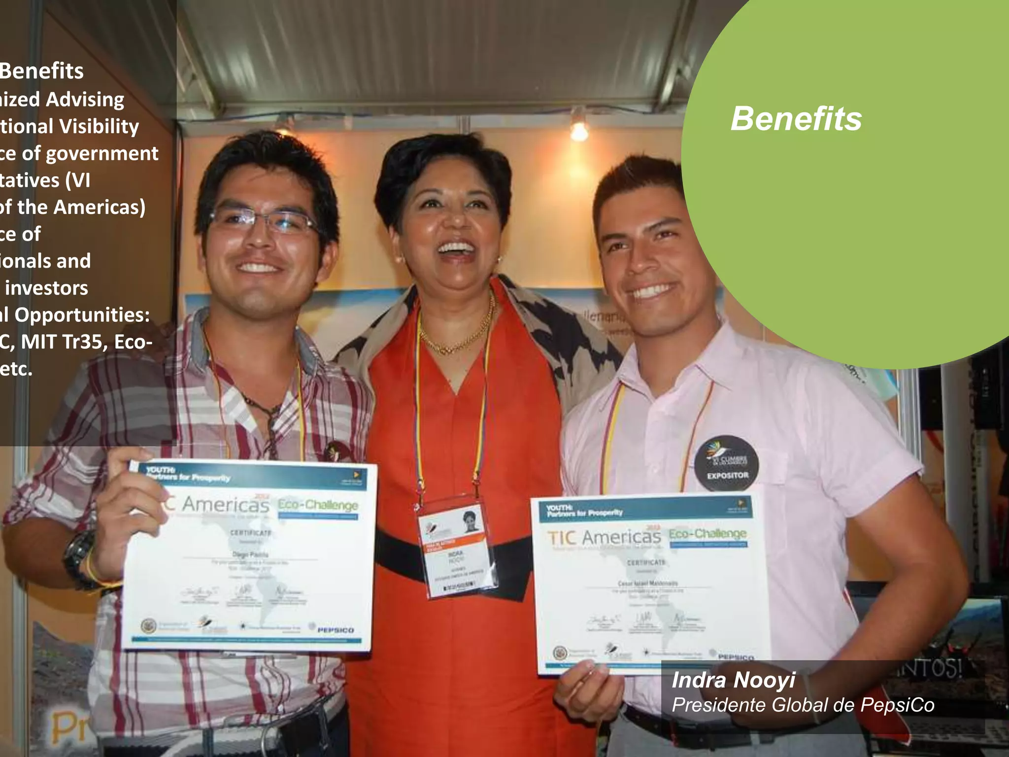 Benefits 
Indra Nooyi 
Presidente Global de PepsiCo 
Benefits 
Customized Advising 
International Visibility 
Presence of government 
representatives (VI 
of the Americas) 
Presence of 
Multinationals and 
investors 
External Opportunities: 
TIC, MIT Tr35, Eco-preneur, 
etc. 

