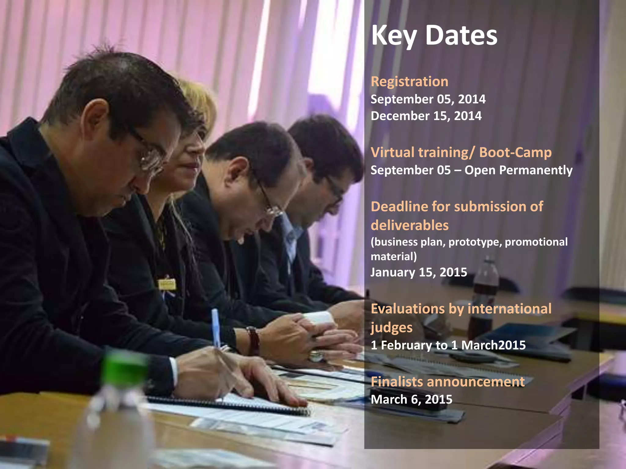 Key Dates 
Registration 
September 05, 2014 
December 15, 2014 
Virtual training/ Boot-Camp 
September 05 – Open Permanently 
Deadline for submission of 
deliverables 
(business plan, prototype, promotional 
material) 
January 15, 2015 
Evaluations by international 
judges 
1 February to 1 March2015 
Finalists announcement 
March 6, 2015 
 