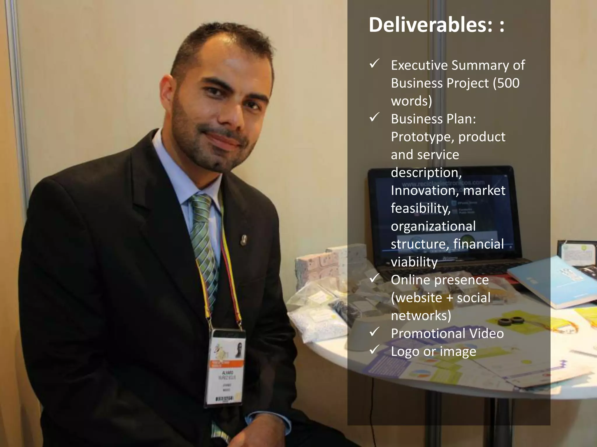 Deliverables: : 
 Executive Summary of 
Business Project (500 
words) 
 Business Plan: 
Prototype, product 
and service 
description, 
Innovation, market 
feasibility, 
organizational 
structure, financial 
viability 
 Online presence 
(website + social 
networks) 
 Promotional Video 
 Logo or image 
 
