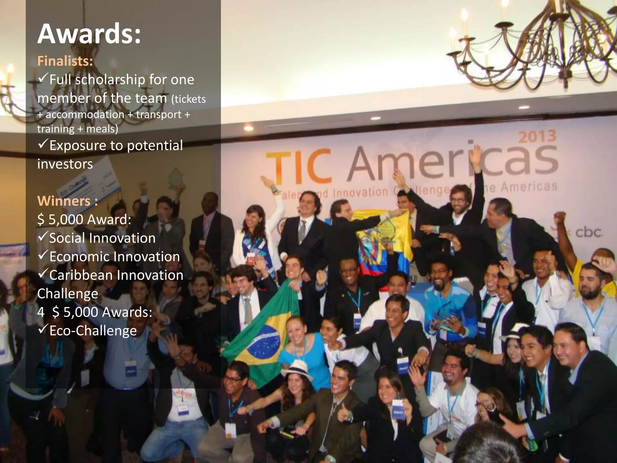 Awards: 
Finalists: 
Full scholarship for one 
member of the team (tickets 
+ accommodation + transport + 
training + meals) 
Exposure to potential 
investors 
Winners : 
$ 5,000 Award: 
Social Innovation 
Economic Innovation 
Caribbean Innovation 
Challenge 
4 $ 5,000 Awards: 
Eco-Challenge 
 