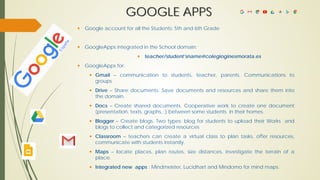GOOGLE APPS
 Google account for all the Students: 5th and 6th Grade
 GoogleApps integrated in the School domain:
 teacher/student’sname@colegioginesmorata.es
 GoogleApps for:
 Gmail – communication to students, teacher, parents. Communications to
groups.
 Drive – Share documents. Save documents and resources and share them into
the domain.
 Docs – Create shared documents. Cooperative work to create one document
(presentation, texts, graphs,..) between some students in their homes.
 Blogger – Create blogs. Two types: blog for students to upload their Works and
blogs to collect and categorized resources
 Classroom – teachers can create a virtual class to plan tasks, offer resources,
communicate with students instantly.
 Maps – locate places, plan routes, size distances, investigate the terrain of a
place.
 Integrated new apps : Mindmeister, Lucidhart and Mindomo for mind maps.
 