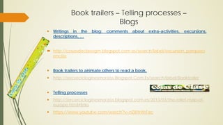 Book trailers – Telling processes –
Blogs
 Writings in the blog: comments about extra-activities, excursions,
descriptions, …
 http://cosasdeclasegm.blogspot.com.es/search/label/excursion_parqueci
encias
 Book trailers to animate others to read a book.
 http://tercercicloginesmorata.Blogspot.Com.Es/search/label/Booktrailer
 Telling processes
 http://tercercicloginesmorata.blogspot.com.es/2013/03/the-relief-map-of-
europe.html#links
 https://www.youtube.com/watch?v=nZ8iYrWrTac
 