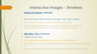 Interactive images – Timelines
 INTERACTIVE IMAGES. THINGLINK
 Give information using hotspots on images: text, video, images, …
 https://www.thinglink.com/scene/630010157950042112
 http://quintogm.blogspot.com.es/search?updated-max=2015-03-
30T12:39:00%2B02:00&max-results=7&start=14&by-date=false
 TIME LINES. Dipity y Timetoast
 Order events in time.
 http://quintogm.blogspot.com.es/search/label/timeline_life
 http://www.timetoast.com/flash/TimelineViewer.swf?passedTimelines=6239
74
 http://cosasdeclasegm.blogspot.com.es/search/label/Anteriores_varios
 