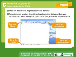  Abre um documento de processamento de texto.  Word Utilizar um programa de processamento de texto. C  Reconhece as funções dos diferentes elementos da janela: barra de ferramentas, barra de menus, barra de estado, barras de deslocamento,... Barra de Menu Barra de ferramentas Barra de estado Barra de Deslocamento 