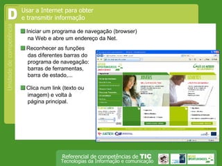 Iniciar um programa de navegação (browser) na Web e abre um endereço da Net. D  Reconhecer as funções das diferentes barras do programa de navegação: barras de ferramentas, barra de estado,...  Clica num link (texto ou imagem) e volta à página principal. Usar a Internet para obter e transmitir informação 