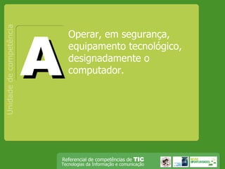 Operar, em segurança, equipamento tecnológico, designadamente o computador. Unidade de competência A 