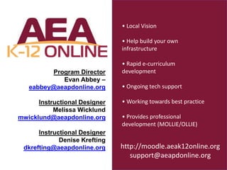 Program Director
Evan Abbey –
eabbey@aeapdonline.org
Instructional Designer
Melissa Wicklund
mwicklund@aeapdonline.org
Instructional Designer
Denise Krefting
dkrefting@aeapdonline.org
• Local Vision
• Help build your own
infrastructure
• Rapid e-curriculum
development
• Ongoing tech support
• Working towards best practice
• Provides professional
development (MOLLIE/OLLIE)
http://moodle.aeak12online.org
support@aeapdonline.org
 