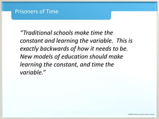 Prisoners of Time
“Traditional schools make time the
constant and learning the variable. This is
exactly backwards of how it needs to be.
New models of education should make
learning the constant, and time the
variable.”
 