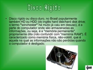 Disco rígido ou disco duro, no Brasil popularmente também HD ou HDD (do inglês hard disk/hard disk   drive; o termo  " wincheste r"  há muito já caiu em desuso), é a parte do computador onde são armazenadas as informações, ou seja, é a "memória permanente" propriamente dita (não confundir com "memória RAM"). É caracterizado como memória física, não-volátil, que é aquela na qual as informações não são perdidas quando o computador é desligado. Disco Rigido 