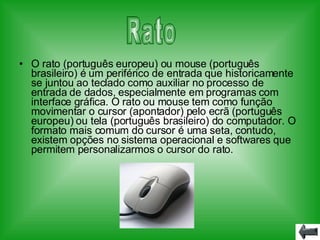 O rato (português europeu) ou mouse (português brasileiro) é um periférico de entrada que historicamente se juntou ao teclado como auxiliar no processo de entrada de dados, especialmente em programas com interface gráfica. O rato ou mouse tem como função movimentar o cursor (apontador) pelo ecrã (português europeu) ou tela (português brasileiro) do computador. O formato mais comum do cursor é uma seta, contudo, existem opções no sistema operacional e softwares que permitem personalizarmos o cursor do rato. Rato 