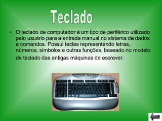 O teclado   de   computador é um tipo de periférico utilizado pelo usuário para a entrada manual no sistema de dados e comandos. Possui teclas representando letras, números, símbolos e outras funções, baseado no modelo de teclado das antigas máquinas de escrever.   Teclado 