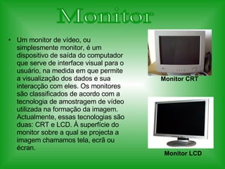 Um monitor de vídeo, ou simplesmente monitor, é um dispositivo de saída do computador que serve de interface visual para o usuário, na medida em que permite a visualização dos dados e sua interacção com eles. Os monitores são classificados de acordo com a tecnologia de amostragem de vídeo utilizada na formação da imagem. Actualmente, essas tecnologias são duas: CRT e LCD. À superfície do monitor sobre a qual se projecta a imagem chamamos tela, ecrã ou écran. Monitor Monitor CRT Monitor LCD 
