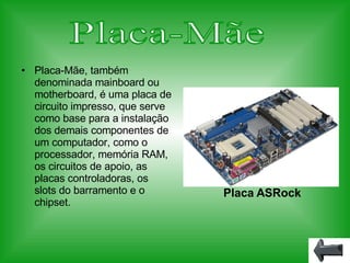 Placa-Mãe, também denominada mainboard ou motherboard, é uma placa de circuito impresso, que serve como base para a instalação dos demais componentes de um computador, como o processador, memória RAM, os circuitos de apoio, as placas controladoras, os slots do barramento e o chipset. Placa-Mãe Placa ASRock 