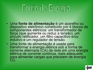 Uma  fonte de alimentação  é um aparelho ou dispositivo eletrônico constituído por 4 blocos de componentes elétricos: um transformador de força (que aumenta ou reduz a tensão), um circuito retificador, um filtro capacitivo e/ou indutivo e um regulador de tensão. Uma fonte de alimentação é usada para transformar a energia elétrica sob a forma de corrente alternada (CA) da rede em uma energia elétrica de corrente contínua, mais adequada para alimentar cargas que precisem de energia CC. Fonte de Energia 
