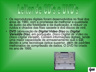 Os reprodutores digitais foram desenvolvidos no final dos anos de 1980, com a promessa de melhorar a qualidade de áudio da alta fidelidade e da duplicação, e reduzir os ruídos e chiados das fitas cassete e dos discos de vinil. DVD  (abreviação de  Digital Video Disc  ou  Digital Versatile Disc , em português,  Disco Digital de Vídeo  ou  Disco Digital Versátil ). Contém informações digitais, tendo uma maior capacidade de armazenamento que o  CD , devido a uma tecnologia óptica superior, além de padrões melhorados de compressão de dados. O DVD foi criado no ano de 1995. Leitor de CD's e DVD's 