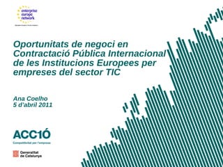 Oportunitats de negoci en Contractació Pública Internacional de les Institucions Europees per empreses del sector TIC Ana Coelho 5 d ’ abril 2011 