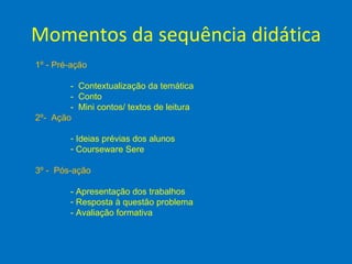 Momentos da sequência didática
1º - Pré-ação

        - Contextualização da temática
        - Conto
        - Mini contos/ textos de leitura
2º- Ação

        - Ideias prévias dos alunos
        - Courseware Sere

3º - Pós-ação

        - Apresentação dos trabalhos
        - Resposta à questão problema
        - Avaliação formativa
 