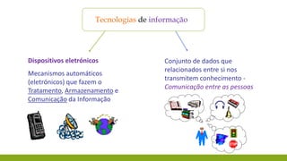 Tecnologias de informação

Dispositivos eletrónicos

Mecanismos automáticos
(eletrónicos) que fazem o
Tratamento, Armazenamento e
Comunicação da Informação

Conjunto de dados que
relacionados entre si nos
transmitem conhecimento Comunicação entre as pessoas

 