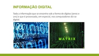 INFORMAÇÃO DIGITAL
Toda a informação que se encontra sob a forma de dígitos (zeros e
uns) e que é processada, em especial, nos computadores diz-se
digital.

 