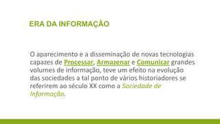ERA DA INFORMAÇÃO

O aparecimento e a disseminação de novas tecnologias
capazes de Processar, Armazenar e Comunicar grandes
volumes de informação, teve um efeito na evolução
das sociedades a tal ponto de vários historiadores se
referirem ao século XX como a Sociedade de
Informação.

 