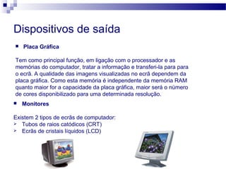 Dispositivos de saída
 Placa Gráfica
Tem como principal função, em ligação com o processador e as
memórias do computador, tratar a informação e transferi-la para para
o ecrã. A qualidade das imagens visualizadas no ecrã dependem da
placa gráfica. Como esta memória é independente da memória RAM
quanto maior for a capacidade da placa gráfica, maior será o número
de cores disponibilizado para uma determinada resolução.
 Monitores
Existem 2 tipos de ecrãs de computador:
 Tubos de raios catódicos (CRT)
 Ecrãs de cristais líquidos (LCD)
 