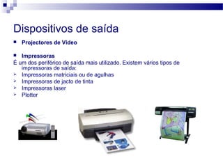Dispositivos de saída
 Projectores de Video
 Impressoras
É um dos periférico de saída mais utilizado. Existem vários tipos de
impressoras de saída:
 Impressoras matriciais ou de agulhas
 Impressoras de jacto de tinta
 Impressoras laser
 Plotter
 