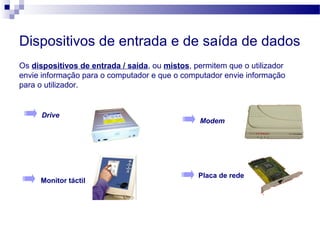Dispositivos de entrada e de saída de dados
Os dispositivos de entrada / saída, ou mistos, permitem que o utilizador
envie informação para o computador e que o computador envie informação
para o utilizador.
Drive
Modem
Monitor táctil
Placa de rede
 