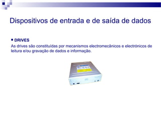 Dispositivos de entrada e de saída de dados
 DRIVES
As drives são constituídas por mecanismos electromecânicos e electrónicos de
leitura e/ou gravação de dados e informação.
 
