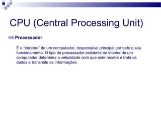 CPU (Central Processing Unit)
Processador
É o “cérebro” de um computador, responsável principal por todo o seu
funcionamento. O tipo de processador existente no interior de um
computador determina a velocidade com que este recebe e trata os
dados e transmite as informações.
 