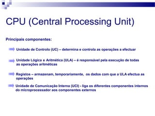 CPU (Central Processing Unit)
Principais componentes:
Unidade de Controlo (UC) – determina e controla as operações a efectuar
Unidade Lógica e Aritmética (ULA) – é responsável pela execução de todas
as operações aritméticas
Registos – armazenam, temporariamente, os dados com que a ULA efectua as
operações
Unidade de Comunicação Interna (UCI) - liga os diferentes componentes internos
do microprocessador aos componentes externos
 