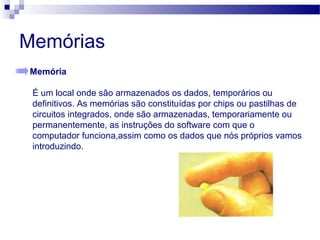 Memórias
Memória
É um local onde são armazenados os dados, temporários ou
definitivos. As memórias são constituídas por chips ou pastilhas de
circuitos integrados, onde são armazenadas, temporariamente ou
permanentemente, as instruções do software com que o
computador funciona,assim como os dados que nós próprios vamos
introduzindo.
 