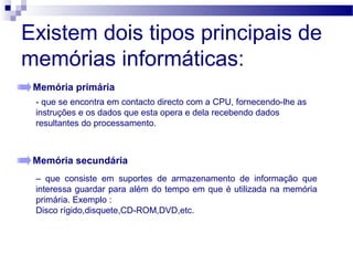 Existem dois tipos principais de
memórias informáticas:
Memória primária
Memória secundária
- que se encontra em contacto directo com a CPU, fornecendo-lhe as
instruções e os dados que esta opera e dela recebendo dados
resultantes do processamento.
– que consiste em suportes de armazenamento de informação que
interessa guardar para além do tempo em que é utilizada na memória
primária. Exemplo :
Disco rígido,disquete,CD-ROM,DVD,etc.
 