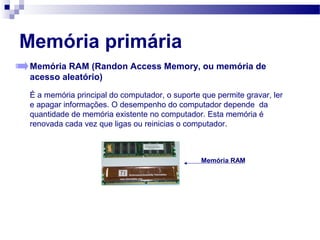 Memória primária
Memória RAM (Randon Access Memory, ou memória de
acesso aleatório)
É a memória principal do computador, o suporte que permite gravar, ler
e apagar informações. O desempenho do computador depende da
quantidade de memória existente no computador. Esta memória é
renovada cada vez que ligas ou reinicias o computador.
Memória RAM
 