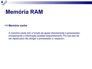 Memória RAM
Memória cache
A memória cache tem a função de apoiar directamente o processador,
armazenando a informação acedida frequentemente. Por isso tem de
ser rápida para não obrigar o processador a «esperar».
 