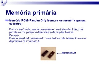 Memória primária
Memória ROM (Randon Only Memory, ou memória apenas
de leitura):
É uma memória de carácter permanente, com instruções fixas, que
permite ao computador o desempenho de funções básicas.
Exemplo:
É responsável pelo arranque do computador e pela interacção com os
dispositivos de input/output.
Memória ROM
 