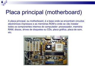 Placa principal (motherboard)
A placa principal, ou motherboard, é a base onde se encontram circuitos
electrónicos impressos e as memórias ROM e onde se vão instalar
todos os componentes internos do computador: processador, memória
RAM, discos, drives de disquetes ou CDs, placa gráfica, placa de som,
etc.
 