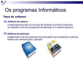 Os programas Informáticos
Tipos de software
Software de aplicação
engloba todo o tipo de programas de computador que se destinam a efectuar
tarefas com interesse para o utilizador
Software de sistema
é responsável por gerir os recursos de hardware e torná-los acessíveis
ao utilizador e aos seus programas de aplicação. É o sistema operativo
 