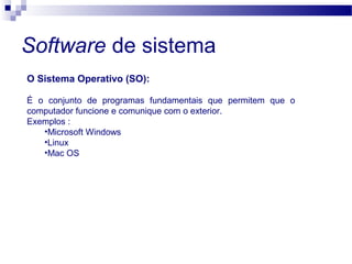 Software de sistema
O Sistema Operativo (SO):
É o conjunto de programas fundamentais que permitem que o
computador funcione e comunique com o exterior.
Exemplos :
•Microsoft Windows
•Linux
•Mac OS
 