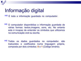 Informação digital
O computador disponibiliza a informação guardada de
várias formas: textos,imagens, sons, etc. No entanto
este é incapaz de entender os símbolos que utilizamos
na comunicação oral ou escrita. tios de entidades
Todos os dados guardados no computador, são
traduzidos e codificados numa linguagem própria,
composta por dois símbolos: 0 e 1 (Código binário).
É toda a informação guardada no computador. tios de
entidades
 