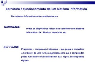 Estrutura e funcionamento de um sistema informático
Todos os dispositivos físicos que constituem um sistema
informático. Ex.: Monitor, memórias, etc.
Programas – conjunto de instruções – que gerem e controlam
o hardware, de uma forma organizada, para que o computador
possa funcionar convenientemente. Ex.: Jogos, enciclopédias
digitais
Os sistemas informáticos são constituídos por
HARDWARE
SOFTWARE
 
