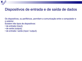 Dispositivos de entrada e de saída de dados
Os dispositivos, ou periféricos, permitem a comunicação entre o computador e
o exterior.
Existem três tipos de dispositivos:
• de entrada (input);
• de saída (output);
• de entrada / saída (input / output);
 