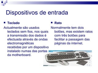 Dispositivos de entrada
 Teclado
Actualmente são usados
teclados sem fios, nos quais
a transmissão dos dados é
efectuada através de ondas
electromagnéticas
recebidas por um dispositivo
instalado numas das portas
da motherboard.
 Rato
Normalmente tem dois
botões, mas existem ratos
com três botões para
facilitar a passagem das
páginas da internet.
 