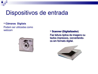 Dispositivos de entrada
 Câmaras Digitais
Podem ser utilizadas como
webcam  Scanner (Digitalizador)Scanner (Digitalizador)
Faz leitura óptica de imagens ouFaz leitura óptica de imagens ou
textos impressos, convertendo-textos impressos, convertendo-
os em formato digital.os em formato digital.
 