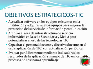 OBJETIVOS ESTRATEGICOS-TICActualizar software en los equipos existentes en la Institución y adquirir nuevos equipos para mejorar la prestación del servicio de información y comunicaciónAmpliar el área de infraestructura de servicio informático en la sede Secundaria y Media para potencializar el uso de las tecnologías TICCapacitar el personal docente y directivo docente en el uso y aplicación de TIC, con actualización periódicaEvaluar periódicamente mediante indicadores los resultados de la aplicación y manejo de TIC en los procesos de enseñanza aprendizaje