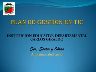 PLAN DE GESTIÓN EN TIC INSTITUCIÓN EDUCATIVA DEPARTAMENTAL CARLOS GIRALDO Ser, Sentir y Obrar Anolaima, abril 2010 