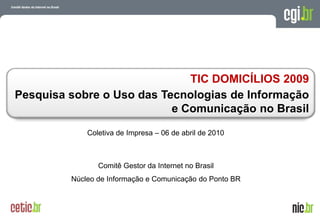 TIC DOMICÍLIOS 2009
Pesquisa sobre o Uso das Tecnologias de Informação
                           e Comunicação no Brasil

             Coletiva de Impresa – 06 de abril de 2010



                Comitê Gestor da Internet no Brasil
         Núcleo de Informação e Comunicação do Ponto BR



                                                          A evolução da Internet no Brasil
                                                         26 de março de 2009 – São Paulo
 