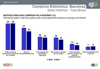Comércio Eletrônico: Barreiras
                                                             Série Histórica - Total Brasil
 MOTIVOS PARA NÃO COMPRAR PELA INTERNET (%)
 Percentual sobre o total de usuários que nunca adquiriram produtos e serviços via Internet
      56     56

                            47
                                   39

                                                  28    26            26
                                                                              22

                                                                                            13
                                                                                                    10
                                                                                                                         7           8


   Prefere comprar           Não tem           Preocupação com   Não confia no produto    Força do hábito, Falta de habilidade com
pessoalmente, gosta de necessidade/interesse     privacidade /      que irá receber    costuma comprar nos        a Internet
    ver o produto                                 segurança                                  mesmos
                                                                                         estabelecimentos

                                                             2008      2009


                                                                                                  A evolução da Internet no Brasil
                                                                                                 26 de março de 2009 – São Paulo
 