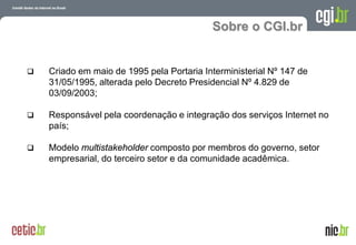Sobre o CGI.br


   Criado em maio de 1995 pela Portaria Interministerial Nº 147 de
    31/05/1995, alterada pelo Decreto Presidencial Nº 4.829 de
    03/09/2003;

   Responsável pela coordenação e integração dos serviços Internet no
    país;

   Modelo multistakeholder composto por membros do governo, setor
    empresarial, do terceiro setor e da comunidade acadêmica.




                                                         A evolução da Internet no Brasil
                                                        26 de março de 2009 – São Paulo
 