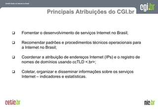 Principais Atribuições do CGI.br


   Fomentar o desenvolvimento de serviços Internet no Brasil;

   Recomendar padrões e procedimentos técnicos operacionais para
    a Internet no Brasil;

   Coordenar a atribuição de endereços Internet (IPs) e o registro de
    nomes de domínios usando ccTLD <.br>;

   Coletar, organizar e disseminar informações sobre os serviços
    Internet – indicadores e estatísticas.




                                                         A evolução da Internet no Brasil
                                                        26 de março de 2009 – São Paulo
 